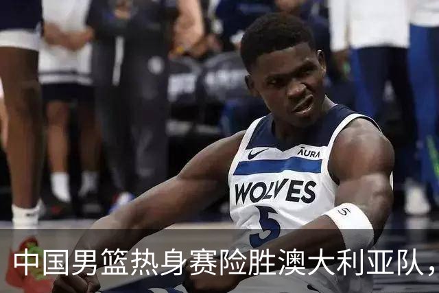中国男篮热身赛险胜澳大利亚队，王俊杰23分崔永熙状态回升